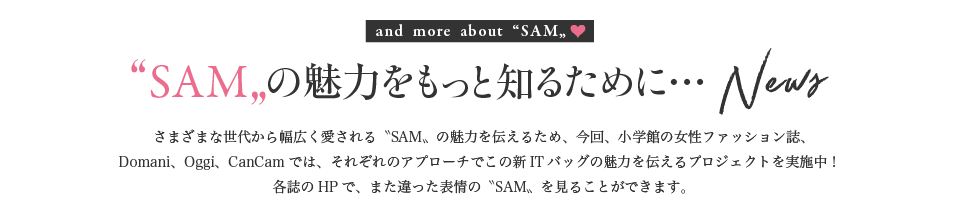 and more about “SAM„♥　“SAM„の魅力をもっと知るために… News　さまざまな世代から幅広く愛される〝SAM〟の魅力を伝えるため、今回、小学館の女性ファッション誌、Domani、Oggi、CanCamでは、それぞれのアプローチでこの新ITバッグの魅力を伝えるプロジェクトを実施中！各誌のHPで、また違った表情の〝SAM〟を見ることができます。